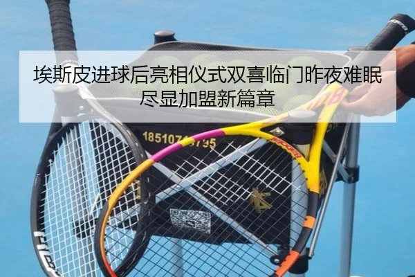 埃斯皮进球后亮相仪式双喜临门昨夜难眠尽显加盟新篇章